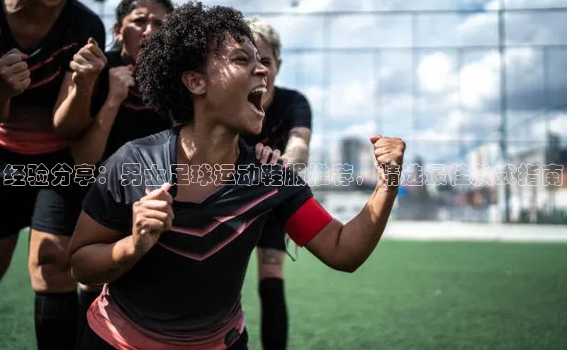 米兰体育全站app官网百度数据开放平台经验分享：男士足球运动鞋服推荐，精选最佳款式指南