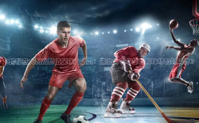 米兰app官方正版官网同程《揭秘意大利高颜值足球运动员：这些帅气球星征服球场和时尚界》