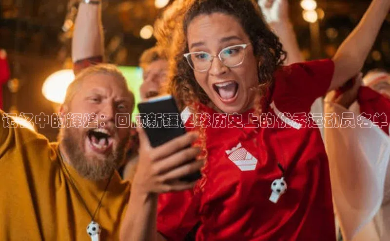 米兰app官方正版官网巴美列捷福记忆中的辉煌：回顾新疆足球历史上的优秀运动员名单