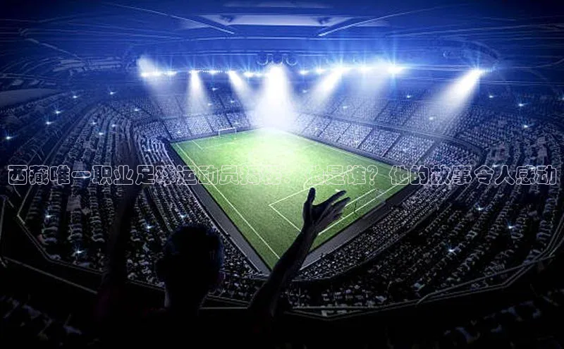 米兰·全站APP登录入口歌力思西藏唯一职业足球运动员揭秘：他是谁？他的故事令人感动