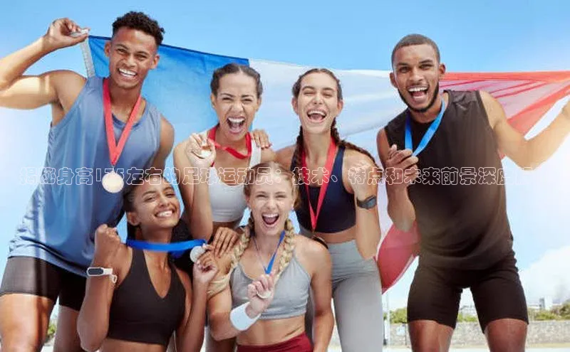 米兰·全站app登录appARGA公司揭秘身高175左右的足球运动员：技术、特点和未来前景深度解析