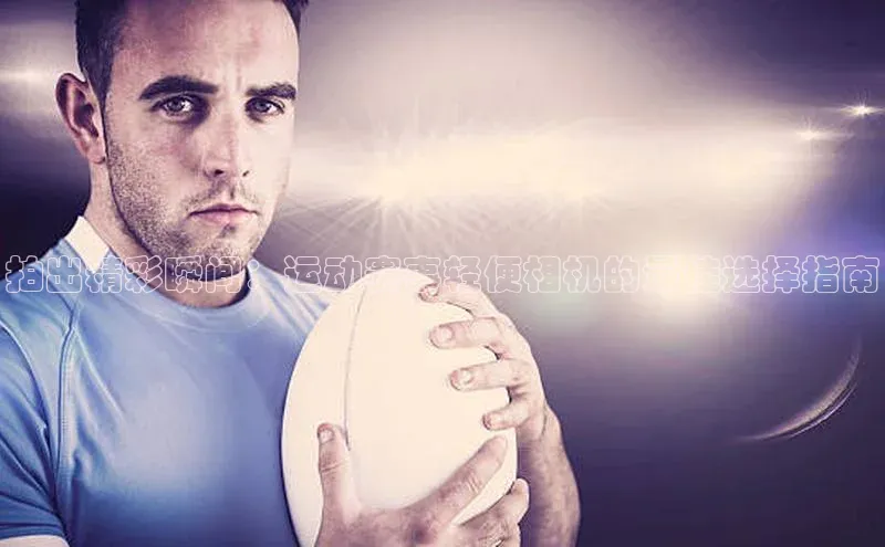 拍出精彩瞬间：运动赛事轻便相机的最佳选择指南