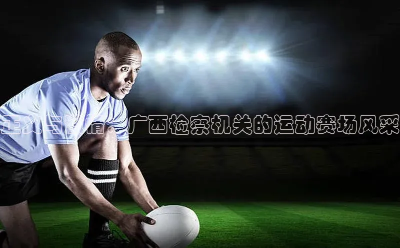 正义与激情：广西检察机关的运动赛场风采