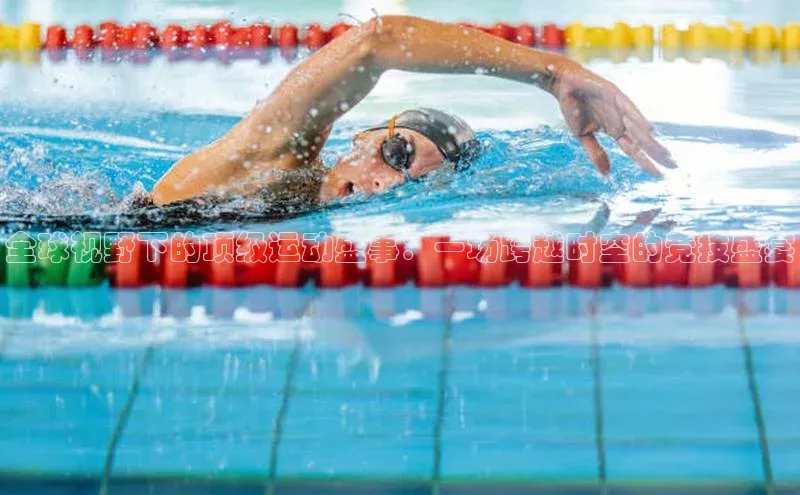 全球视野下的顶级运动盛事：一场跨越时空的竞技盛宴