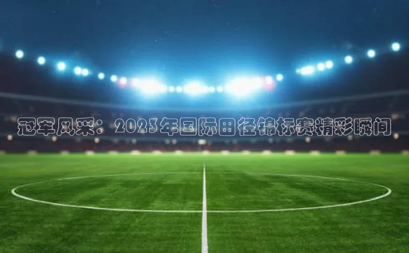 冠军风采：2023年国际田径锦标赛精彩瞬间