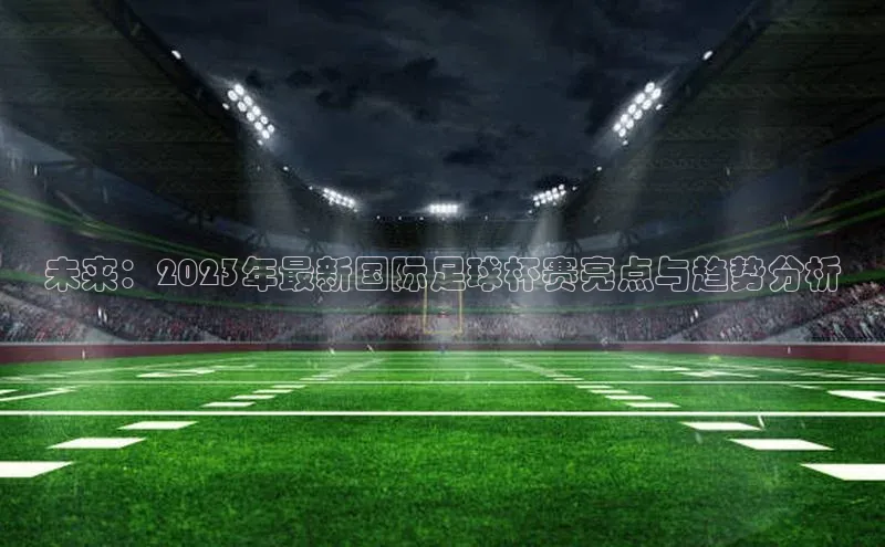 未来：2023年最新国际足球杯赛亮点与趋势分析