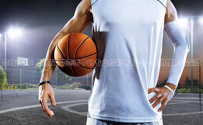 突破极限：顶级运动赛事中的专业摄影神器——运动相机的深度