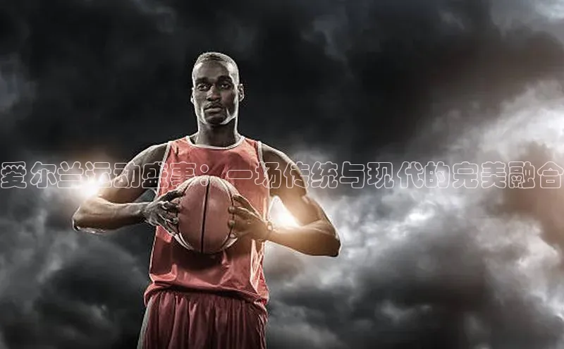 爱尔兰运动盛事：一场传统与现代的完美融合